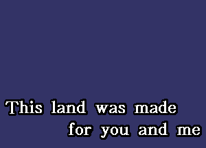 This land was made
for you and me