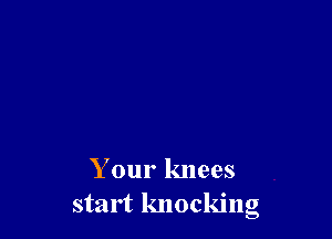 Your knees
start knocking