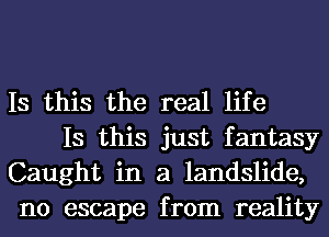 Is this the real life

Is this just fantasy
Caught in a landslide,
no escape from reality