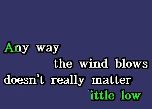 Any way

the Wind blows

doesdt really matter
'ittle 10W