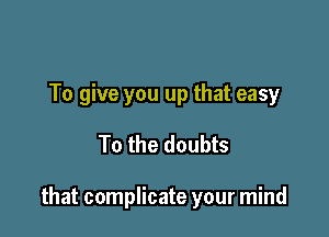 To give you up that easy

To the doubts

that complicate your mind
