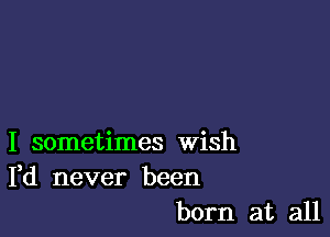 I sometimes Wish
Fd never been
born at all