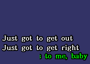 Just got to get out

Just got to get right
to me, baby