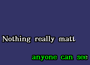 Nothing really matt-

anyone can see