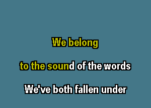 We belong

to the sound of the words

We've both fallen under