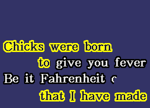 mt

13?) give you fever
Be it Fahrenheit r

WEWi