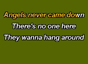 Angels never came down

There's no one here

They wanna hang around