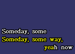 Someday, some
Someday, some way,
yeah now