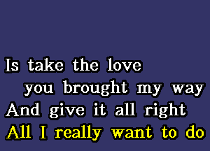 Is take the love

you brought my way
And give it all right
All I really want to do