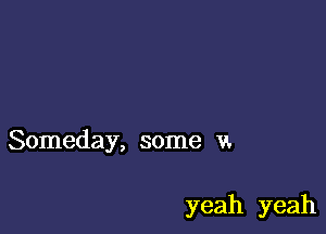 Someday, some v.

yeah yeah