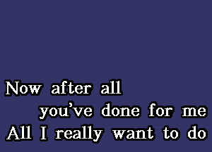 Now after all
you ve done for me
All I really want to do