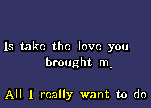 Is take the love you

brought m.

All I really want to do