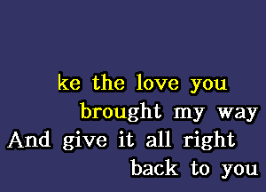 ke the love you

brought my way
And give it all right
back to you