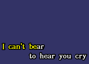 I can,t bear
to hear you cry