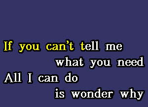 If you cadt tell me

what you need

All I can do
is wonder Why