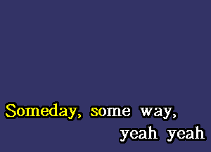 Someday, some way,
yeah yeah