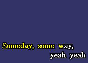 Someday, some way,
yeah yeah