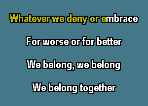 Whatever we deny or embrace

For worse or for better

We belong, we belong

We belong together