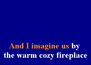 And I imagine us by
the warm cozy fireplace