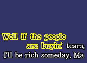 W m imp
tears,
F11 be rich someday, Ma