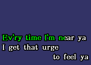 Ev,ry time Fm near ya
I get that urge
to feel ya