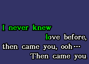 I never knew

love before,
then came you, ooh-
Then came you