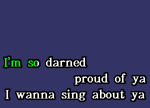 Fm so darned

proud of ya
I wanna sing about ya