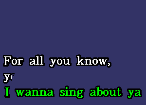 For all you know,
YI
I wanna sing about ya