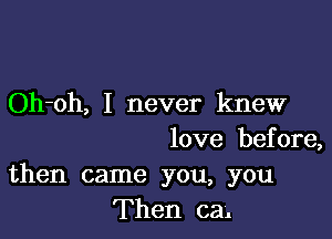 Oh-oh, I never knew

love before,
then came you, you
Then cal