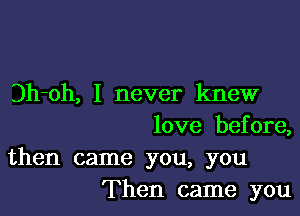 Dh-oh, I never knew

love before,

then came you, you
Then came you