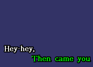 Hey-hey,
Then came you