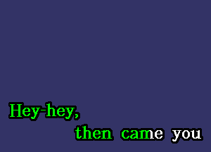 Hey-hey,
then came you