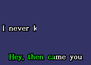 I never k

Hey, then came you