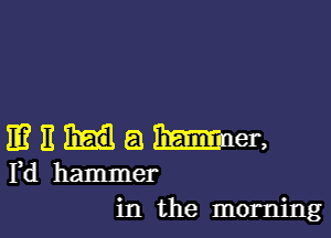 IEEHaBmmen

Fd hammer
in the morning