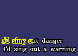 m m 6111!. danger

Yd sing out a warning