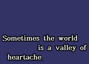 Sometimes the world
is a valley of
heartache