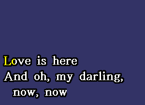 Love is here
And oh, my darling,
now, now