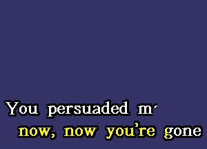 You persuaded m'
now, now yodre gone