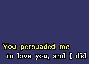 You persuaded me
to love you, and I did