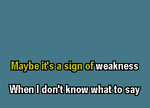 Maybe it's a sign of weakness

When I don't know what to say