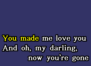 You made me love you
And oh, my darling,
now yodre gone