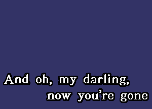 And oh, my darling,
now you're gone