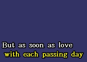 But as soon as love
With each passing day