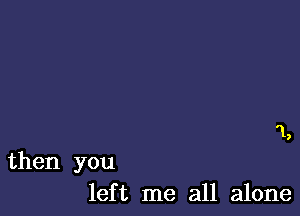 '1,

then you
left me all alone