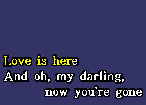 Love is here
And oh, my darling,
now yodre gone