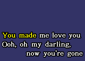 You made me love you
Ooh, oh my darling,
now yodre gone