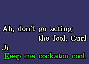 Ah, dodt go acting

the f 001, Curl

J1
Keep me cockatoo cool