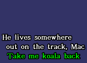 He lives somewhere
out on the track, Mac

Take me koala back I