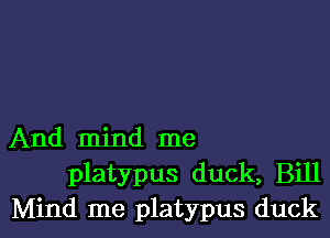 And mind me
platypus duck, Bill
Mind me platypus duck