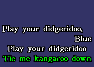 Play your didgeridoo,
Blue

Play your didgeridoo
Tie me kangaroo down